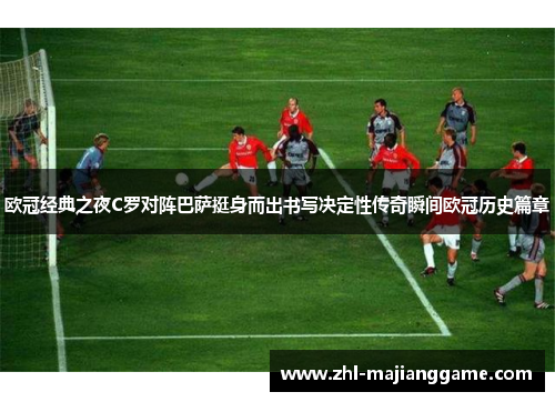 欧冠经典之夜C罗对阵巴萨挺身而出书写决定性传奇瞬间欧冠历史篇章