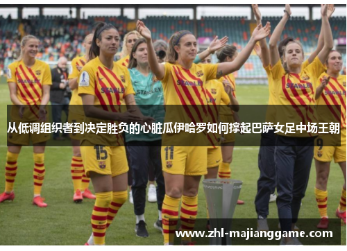 从低调组织者到决定胜负的心脏瓜伊哈罗如何撑起巴萨女足中场王朝