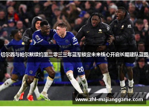 切尔西与帕尔默续约至二零三三年蓝军锁定未来核心开启长期建队蓝图