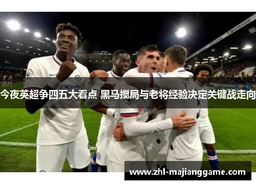 今夜英超争四五大看点 黑马搅局与老将经验决定关键战走向